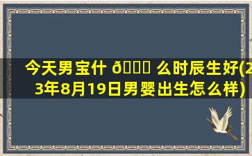 今天男宝什 🐈 么时辰生好(23年8月19日男婴出生怎么样)